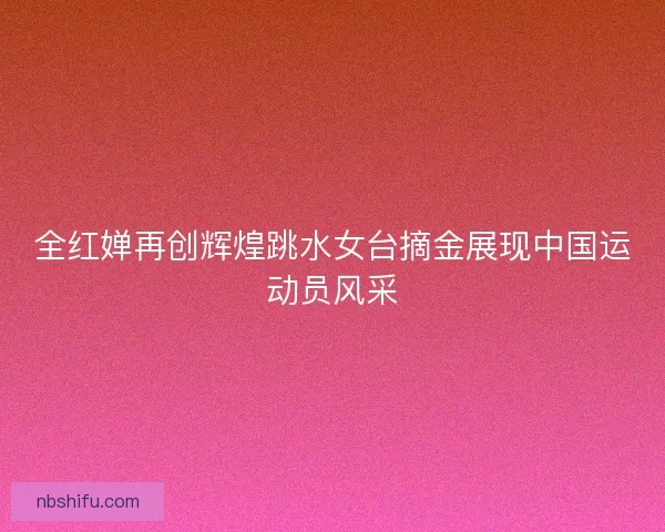 全红婵再创辉煌跳水女台摘金展现中国运动员风采