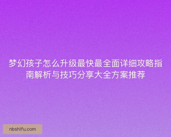 梦幻孩子怎么升级最快最全面详细攻略指南解析与技巧分享大全方案推荐
