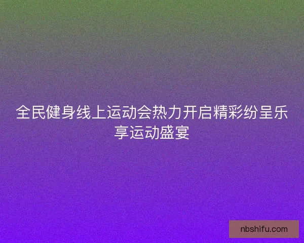 全民健身线上运动会热力开启精彩纷呈乐享运动盛宴