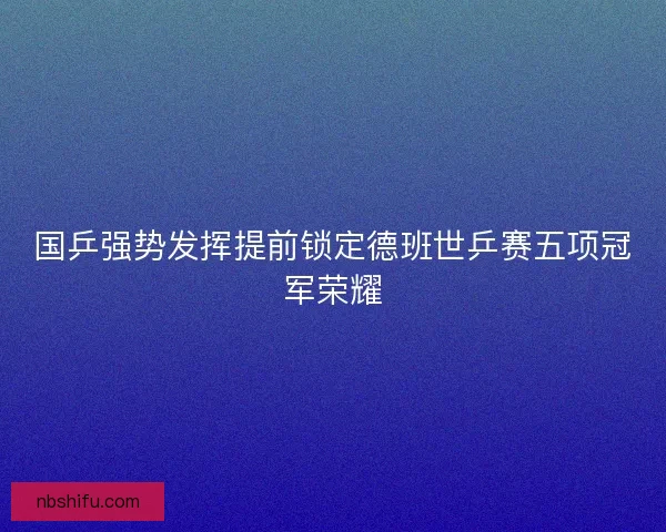 国乒强势发挥提前锁定德班世乒赛五项冠军荣耀