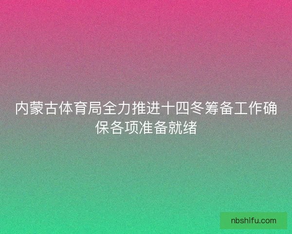 内蒙古体育局全力推进十四冬筹备工作确保各项准备就绪
