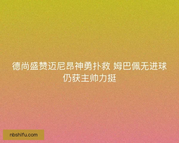 德尚盛赞迈尼昂神勇扑救 姆巴佩无进球仍获主帅力挺