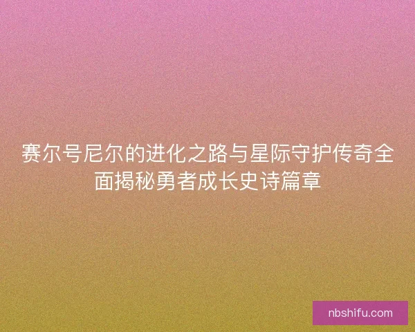 赛尔号尼尔的进化之路与星际守护传奇全面揭秘勇者成长史诗篇章